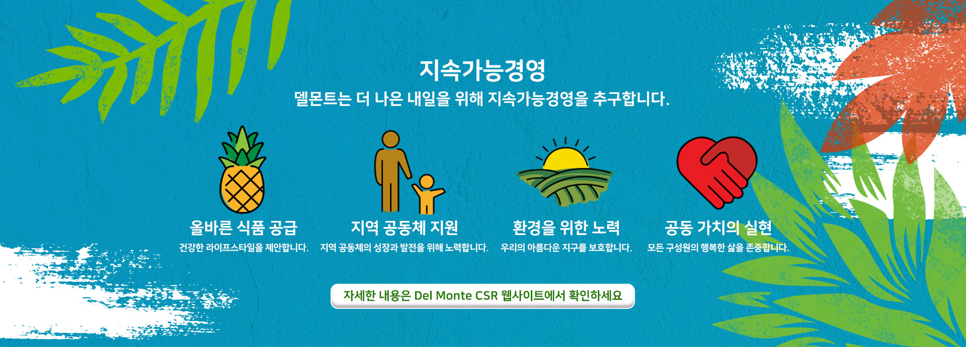 지속가능경영 델몬트는 더 나은 내일을 위해 지속가능경영을 추구합니다. 올바른 식품 공급 / 지역 공동체 지원 / 환경을 위한 노력 / 공동 가치의 실현